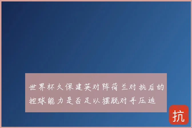世界杯久保建英对阵荷兰对抗后的控球能力是否足以摆脱对手压迫